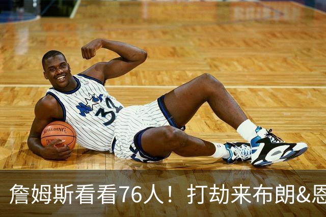 詹姆斯看看76人！打劫来布朗&恩马VJ星光闪耀&有薪金空间 太契合