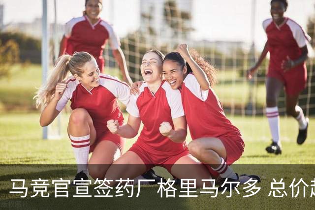 马竞官宣签药厂格里马尔多 总价超2000万欧合同为期4年